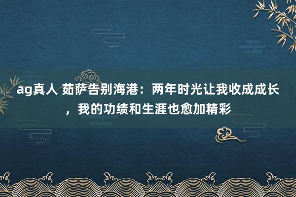 ag真人 茹萨告别海港：两年时光让我收成成长，我的功绩和生涯也愈加精彩