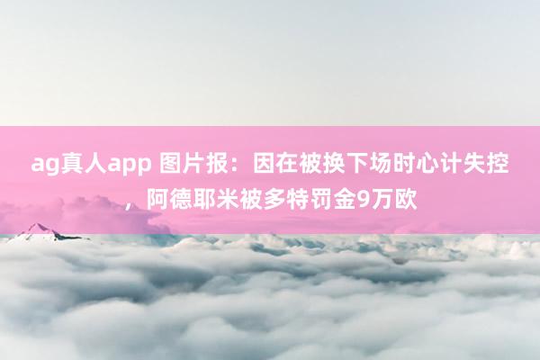 ag真人app 图片报：因在被换下场时心计失控，阿德耶米被多特罚金9万欧