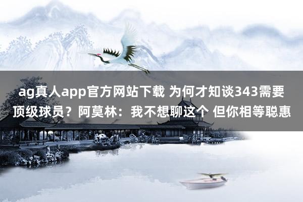 ag真人app官方网站下载 为何才知谈343需要顶级球员？阿莫林：我不想聊这个 但你相等聪惠