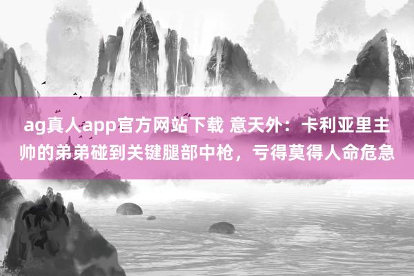 ag真人app官方网站下载 意天外：卡利亚里主帅的弟弟碰到关键腿部中枪，亏得莫得人命危急