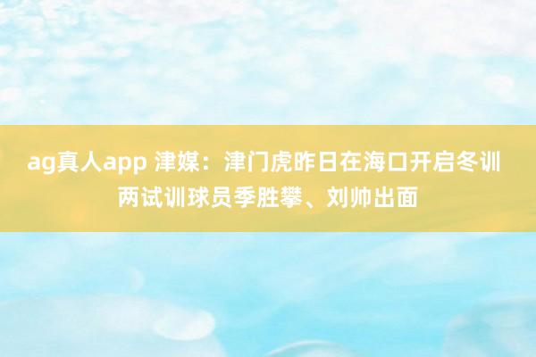 ag真人app 津媒：津门虎昨日在海口开启冬训 两试训球员季胜攀、刘帅出面