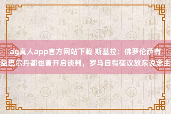 ag真人app官方网站下载 斯基拉：佛罗伦萨有益巴尔丹都也曾开启谈判，罗马自得磋议放东说念主