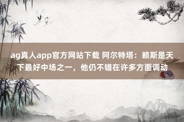 ag真人app官方网站下载 阿尔特塔：赖斯是天下最好中场之一，他仍不错在许多方面调动