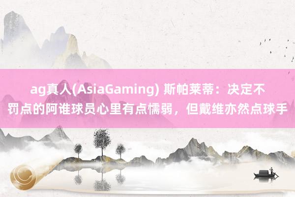 ag真人(AsiaGaming) 斯帕莱蒂：决定不罚点的阿谁球员心里有点懦弱，但戴维亦然点球手