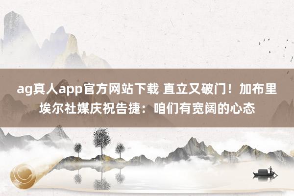 ag真人app官方网站下载 直立又破门！加布里埃尔社媒庆祝告捷：咱们有宽阔的心态