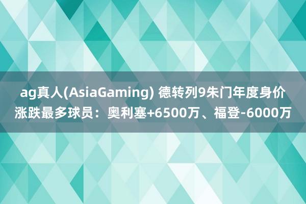 ag真人(AsiaGaming) 德转列9朱门年度身价涨跌最多球员：奥利塞+6500万、福登-6000万