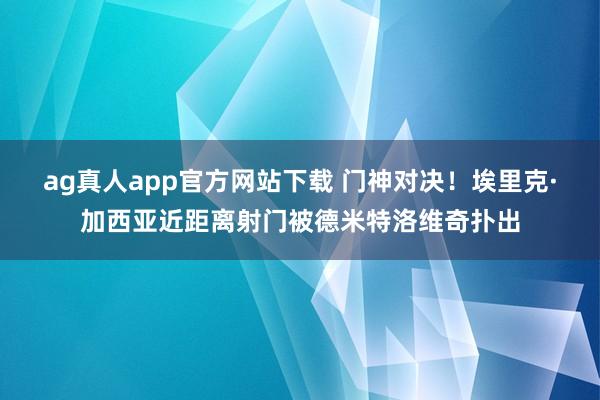 ag真人app官方网站下载 门神对决！埃里克·加西亚近距离射门被德米特洛维奇扑出