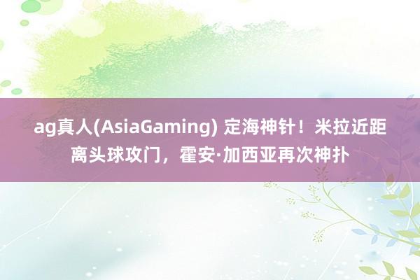 ag真人(AsiaGaming) 定海神针！米拉近距离头球攻门，霍安·加西亚再次神扑