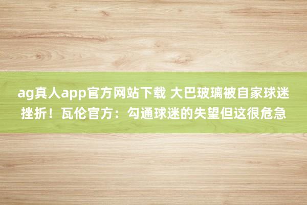 ag真人app官方网站下载 大巴玻璃被自家球迷挫折！瓦伦官方：勾通球迷的失望但这很危急