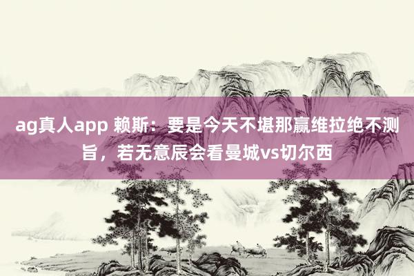 ag真人app 赖斯：要是今天不堪那赢维拉绝不测旨，若无意辰会看曼城vs切尔西