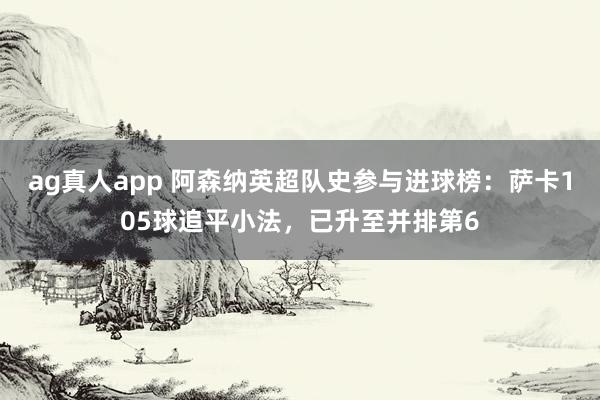 ag真人app 阿森纳英超队史参与进球榜：萨卡105球追平小法，已升至并排第6