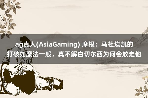 ag真人(AsiaGaming) 摩根：马杜埃凯的打破如魔法一般，真不解白切尔西为何会放走他