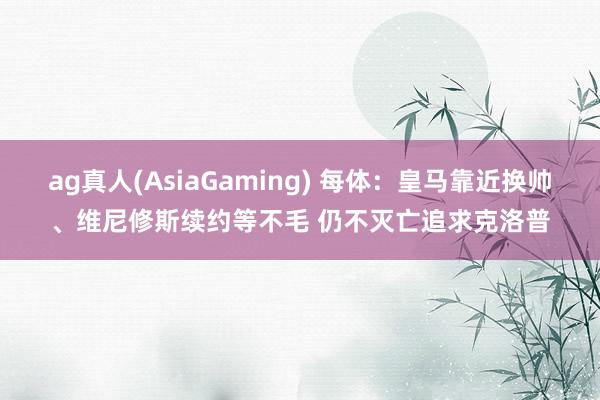 ag真人(AsiaGaming) 每体：皇马靠近换帅、维尼修斯续约等不毛 仍不灭亡追求克洛普