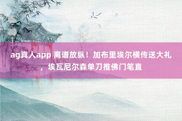 ag真人app 离谱放纵！加布里埃尔横传送大礼，埃瓦尼尔森单刀推佛门笔直