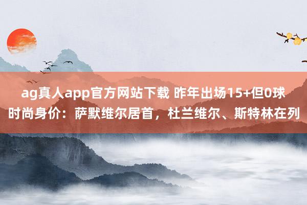 ag真人app官方网站下载 昨年出场15+但0球时尚身价：萨默维尔居首，杜兰维尔、斯特林在列