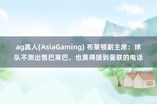 ag真人(AsiaGaming) 布莱顿副主席：球队不测出售巴莱巴，也莫得接到曼联的电话
