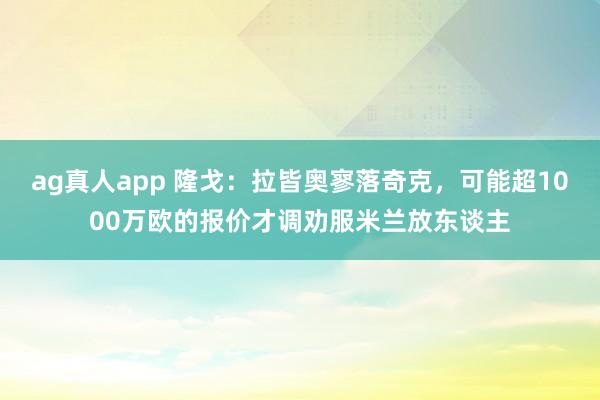 ag真人app 隆戈：拉皆奥寥落奇克，可能超1000万欧的报价才调劝服米兰放东谈主