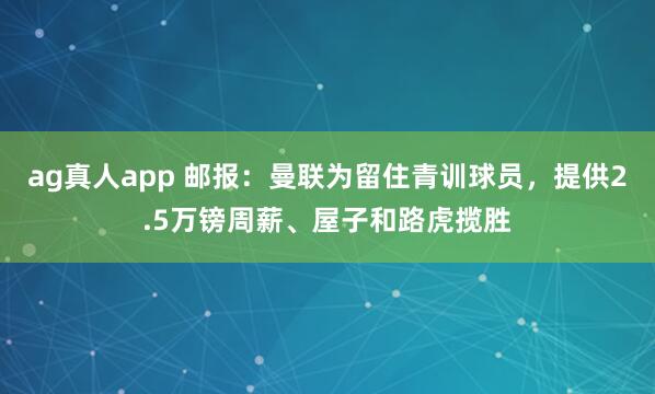 ag真人app 邮报：曼联为留住青训球员，提供2.5万镑周薪、屋子和路虎揽胜