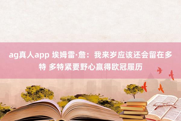ag真人app 埃姆雷·詹：我来岁应该还会留在多特 多特紧要野心赢得欧冠履历