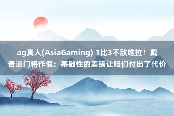 ag真人(AsiaGaming) 1比3不敌维拉！戴奇谈门将作假：基础性的差错让咱们付出了代价