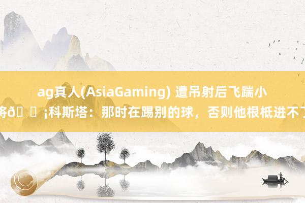 ag真人(AsiaGaming) 遭吊射后飞踹小将😡科斯塔：那时在踢别的球，否则他根柢进不了