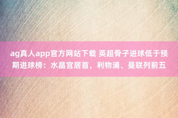 ag真人app官方网站下载 英超骨子进球低于预期进球榜：水晶宫居首，利物浦、曼联列前五