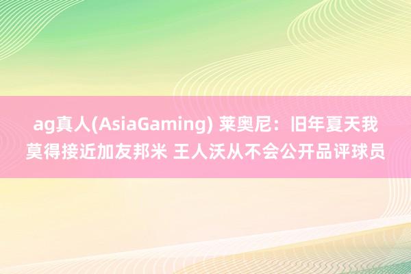 ag真人(AsiaGaming) 莱奥尼：旧年夏天我莫得接近加友邦米 王人沃从不会公开品评球员