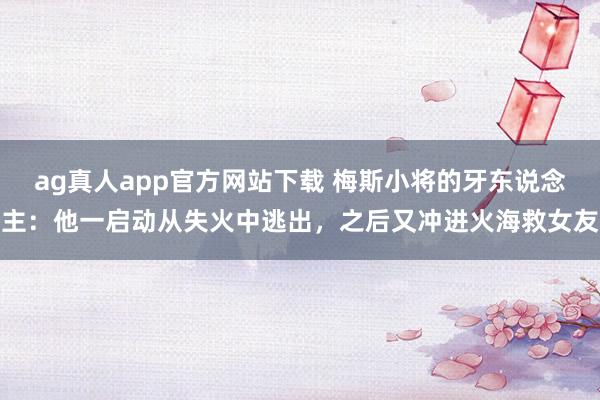 ag真人app官方网站下载 梅斯小将的牙东说念主：他一启动从失火中逃出，之后又冲进火海救女友