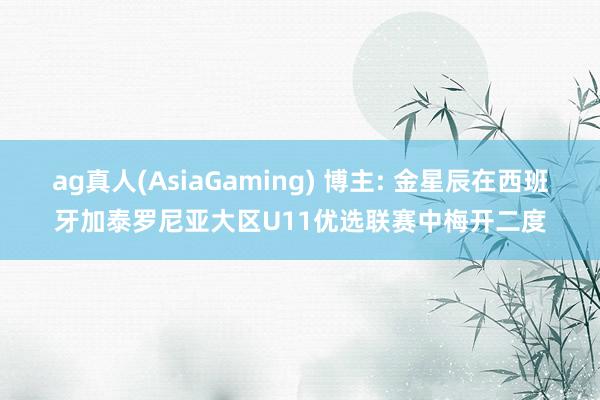 ag真人(AsiaGaming) 博主: 金星辰在西班牙加泰罗尼亚大区U11优选联赛中梅开二度