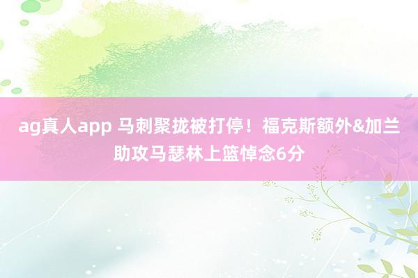ag真人app 马刺聚拢被打停！福克斯额外&加兰助攻马瑟林上篮悼念6分