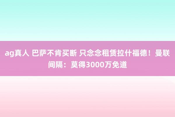 ag真人 巴萨不肯买断 只念念租赁拉什福德！曼联间隔：莫得3000万免道