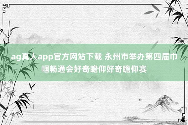 ag真人app官方网站下载 永州市举办第四届巾帼畅通会好奇瞻仰好奇瞻仰赛