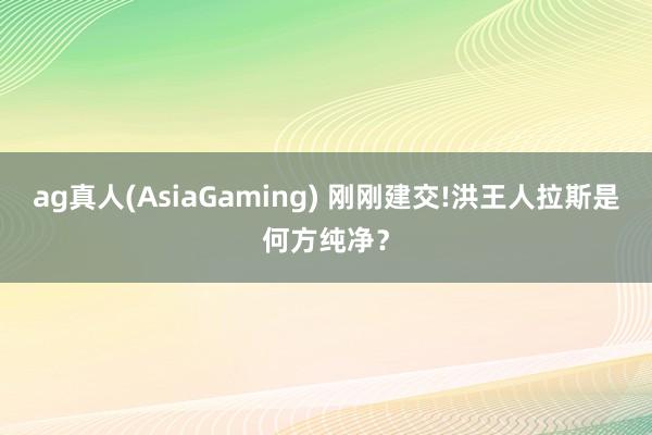 ag真人(AsiaGaming) 刚刚建交!洪王人拉斯是何方纯净？