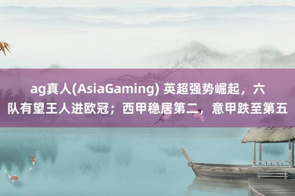 ag真人(AsiaGaming) 英超强势崛起，六队有望王人进欧冠；西甲稳居第二，意甲跌至第五