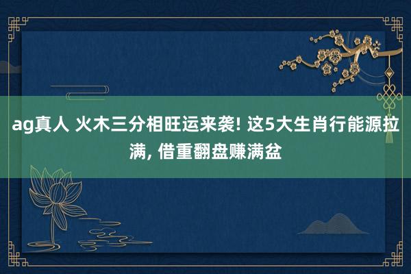 ag真人 火木三分相旺运来袭! 这5大生肖行能源拉满， 借重翻盘赚满盆