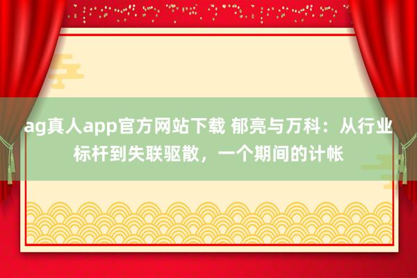 ag真人app官方网站下载 郁亮与万科：从行业标杆到失联驱散，一个期间的计帐