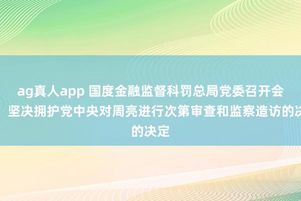 ag真人app 国度金融监督科罚总局党委召开会议，坚决拥护党中央对周亮进行次第审查和监察造访的决定