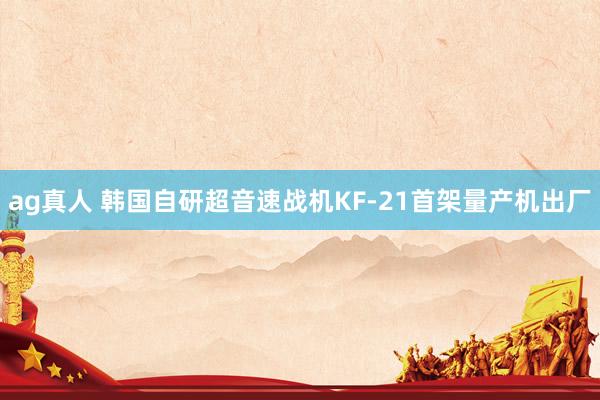ag真人 韩国自研超音速战机KF-21首架量产机出厂