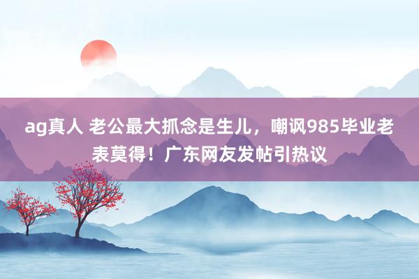 ag真人 老公最大抓念是生儿，嘲讽985毕业老表莫得！广东网友发帖引热议