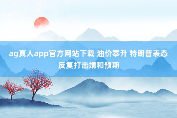 ag真人app官方网站下载 油价攀升 特朗普表态反复打击媾和预期