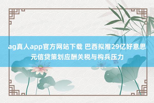 ag真人app官方网站下载 巴西拟推29亿好意思元信贷策划应酬关税与构兵压力
