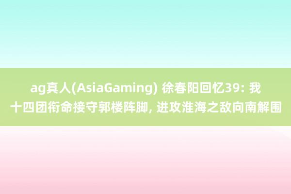 ag真人(AsiaGaming) 徐春阳回忆39: 我十四团衔命接守郭楼阵脚， 进攻淮海之敌向南解围