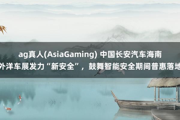 ag真人(AsiaGaming) 中国长安汽车海南外洋车展发力“新安全”，鼓舞智能安全期间普惠落地