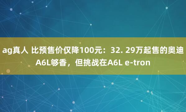 ag真人 比预售价仅降100元：32. 29万起售的奥迪A6L够香，但挑战在A6L e-tron