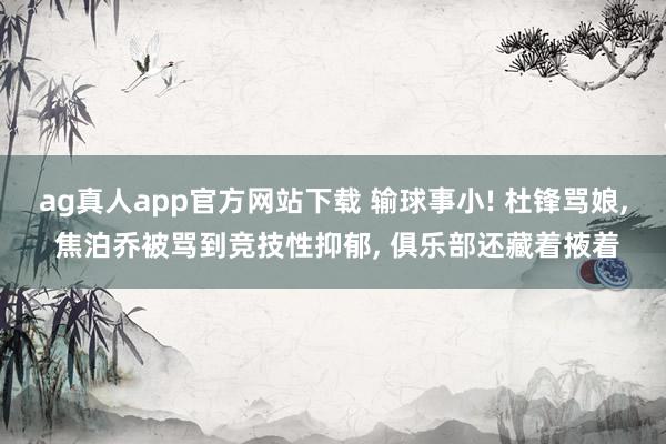 ag真人app官方网站下载 输球事小! 杜锋骂娘， 焦泊乔被骂到竞技性抑郁， 俱乐部还藏着掖着