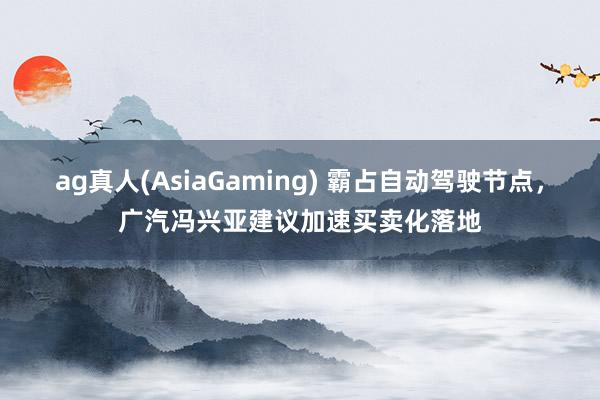 ag真人(AsiaGaming) 霸占自动驾驶节点，广汽冯兴亚建议加速买卖化落地