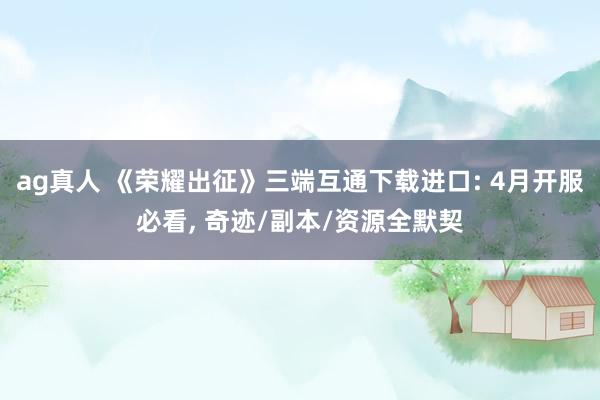 ag真人 《荣耀出征》三端互通下载进口: 4月开服必看， 奇迹/副本/资源全默契