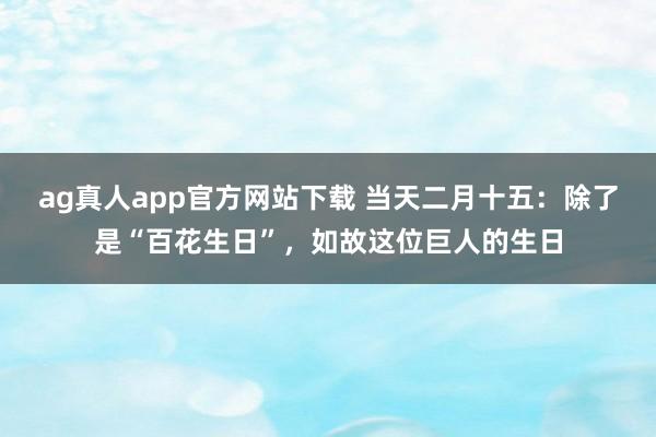 ag真人app官方网站下载 当天二月十五：除了是“百花生日”，如故这位巨人的生日