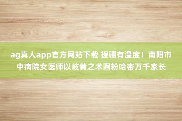 ag真人app官方网站下载 援疆有温度！南阳市中病院女医师以岐黄之术圈粉哈密万千家长