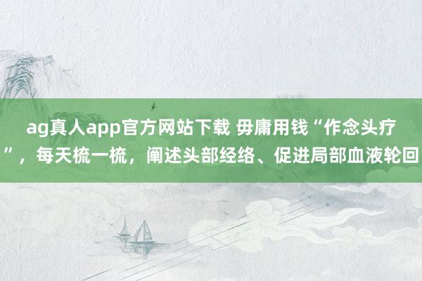 ag真人app官方网站下载 毋庸用钱“作念头疗”，每天梳一梳，阐述头部经络、促进局部血液轮回